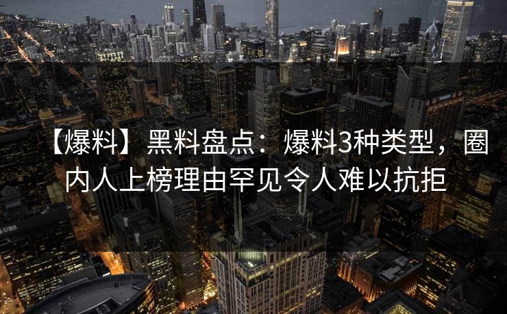 【爆料】黑料盘点：爆料3种类型，圈内人上榜理由罕见令人难以抗拒