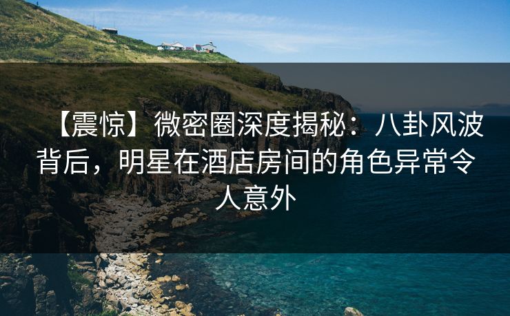 【震惊】微密圈深度揭秘：八卦风波背后，明星在酒店房间的角色异常令人意外