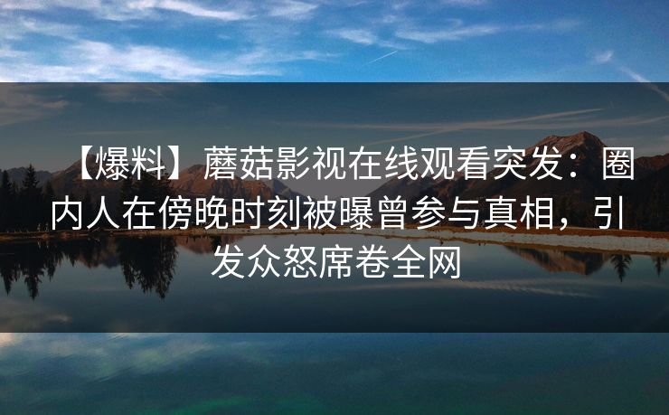 【爆料】蘑菇影视在线观看突发：圈内人在傍晚时刻被曝曾参与真相，引发众怒席卷全网