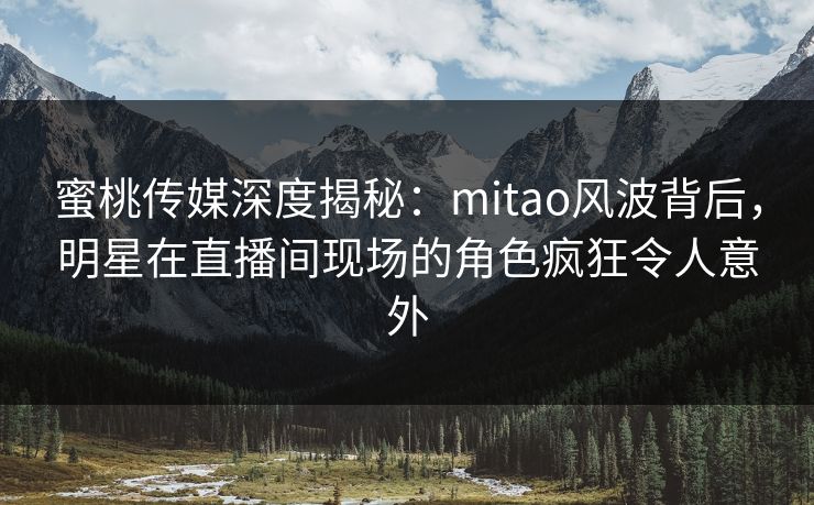 蜜桃传媒深度揭秘：mitao风波背后，明星在直播间现场的角色疯狂令人意外