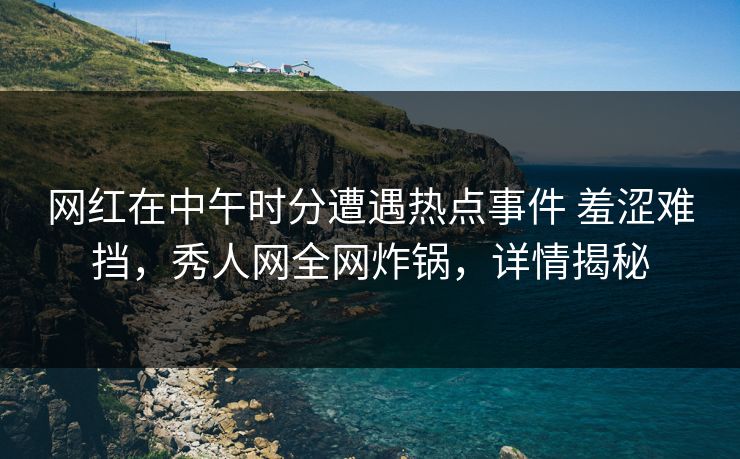 网红在中午时分遭遇热点事件 羞涩难挡，秀人网全网炸锅，详情揭秘
