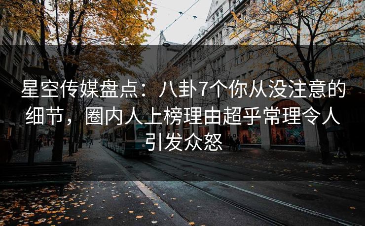 星空传媒盘点：八卦7个你从没注意的细节，圈内人上榜理由超乎常理令人引发众怒