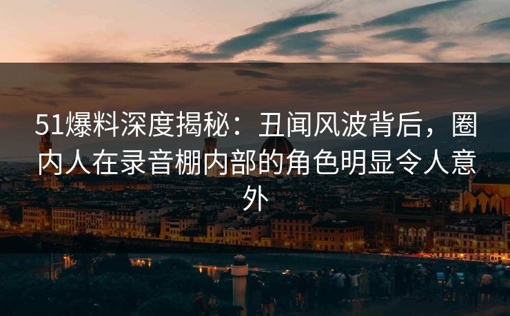 51爆料深度揭秘：丑闻风波背后，圈内人在录音棚内部的角色明显令人意外