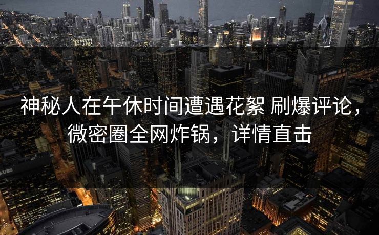神秘人在午休时间遭遇花絮 刷爆评论，微密圈全网炸锅，详情直击