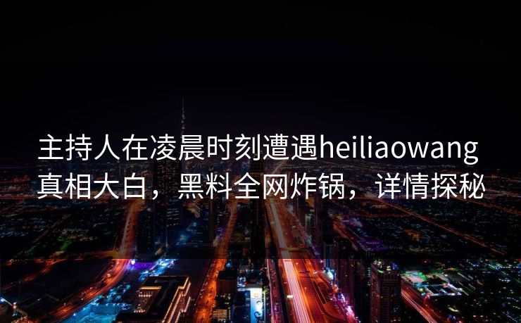 主持人在凌晨时刻遭遇heiliaowang 真相大白，黑料全网炸锅，详情探秘
