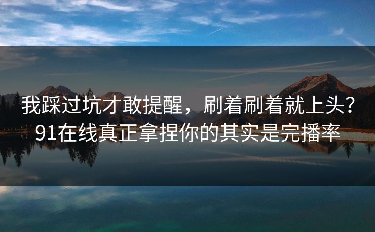 我踩过坑才敢提醒，刷着刷着就上头？91在线真正拿捏你的其实是完播率