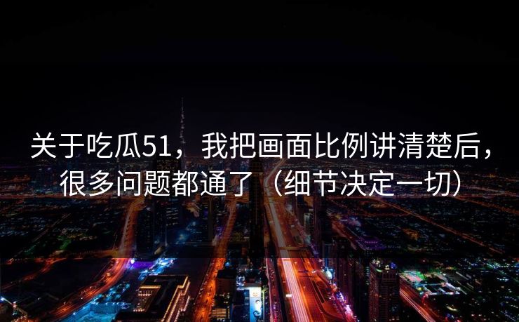 关于吃瓜51，我把画面比例讲清楚后，很多问题都通了（细节决定一切）