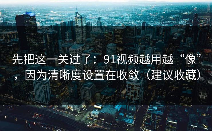 先把这一关过了：91视频越用越“像”，因为清晰度设置在收敛（建议收藏）