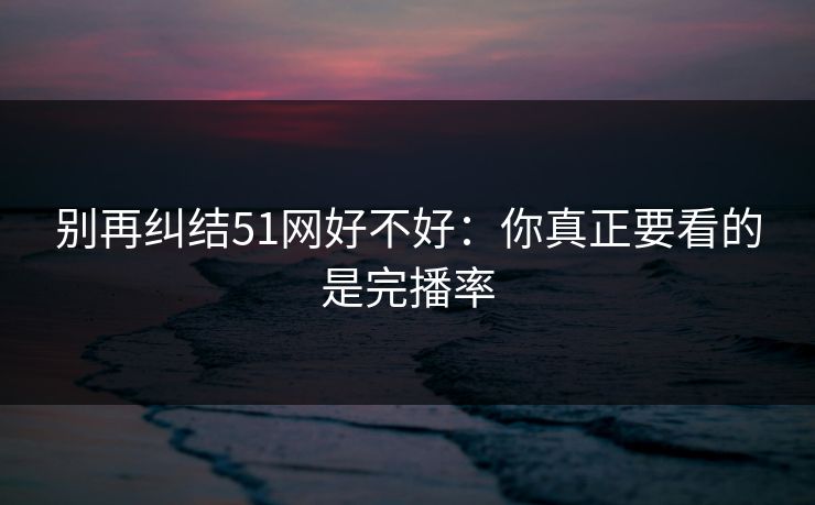 别再纠结51网好不好：你真正要看的是完播率