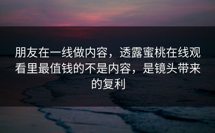 朋友在一线做内容，透露蜜桃在线观看里最值钱的不是内容，是镜头带来的复利