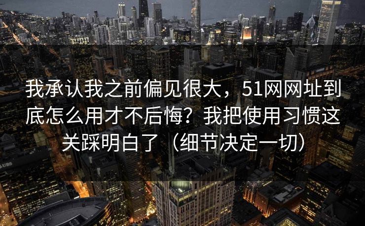 我承认我之前偏见很大，51网网址到底怎么用才不后悔？我把使用习惯这关踩明白了（细节决定一切）