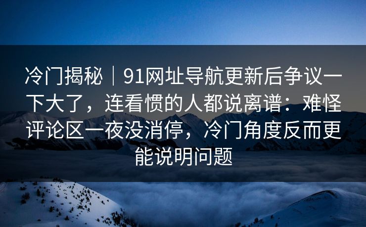 冷门揭秘｜91网址导航更新后争议一下大了，连看惯的人都说离谱：难怪评论区一夜没消停，冷门角度反而更能说明问题
